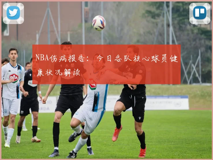 NBA伤病报告：今日各队核心球员健康状况解读