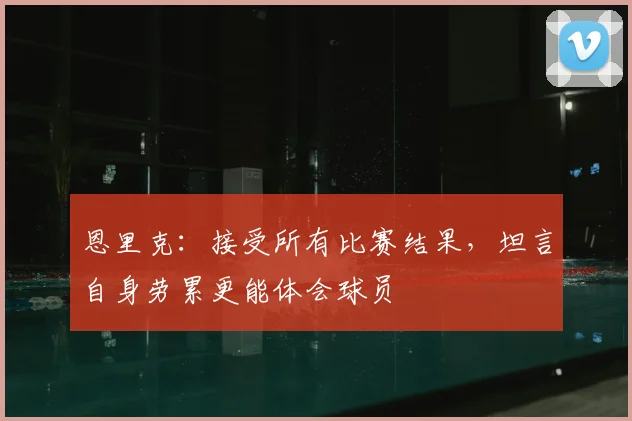 恩里克：接受所有比赛结果，坦言自身劳累更能体会球员
