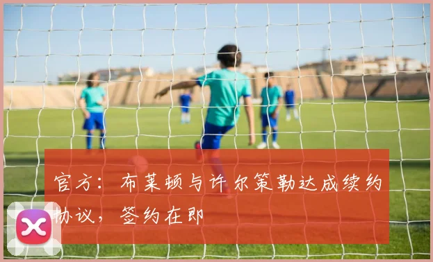 官方：布莱顿与许尔策勒达成续约协议，签约在即
