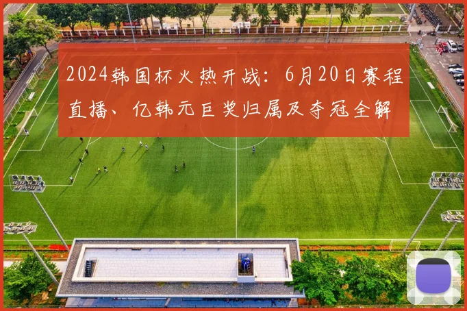 2024韩国杯火热开战：6月20日赛程直播、亿韩元巨奖归属及夺冠全解析