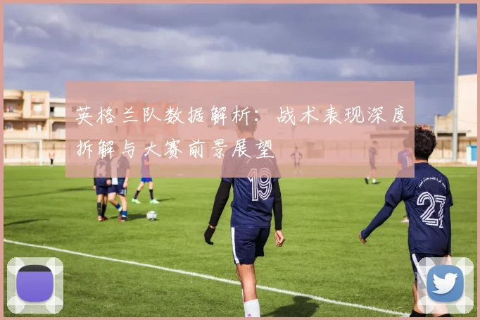 英格兰队数据解析：战术表现深度拆解与大赛前景展望
