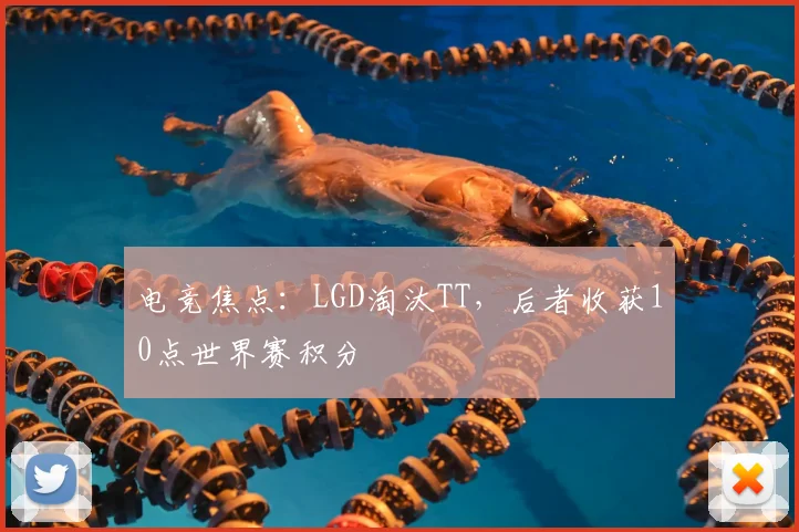 电竞焦点:LGD淘汰TT,后者收获10点世界赛积分