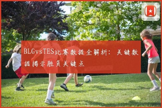 BLGvsTES比赛数据全解析：关键数据揭示胜负关键点