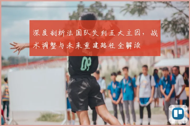 深度剖析法国队失利五大主因，战术调整与未来重建路径全解读
