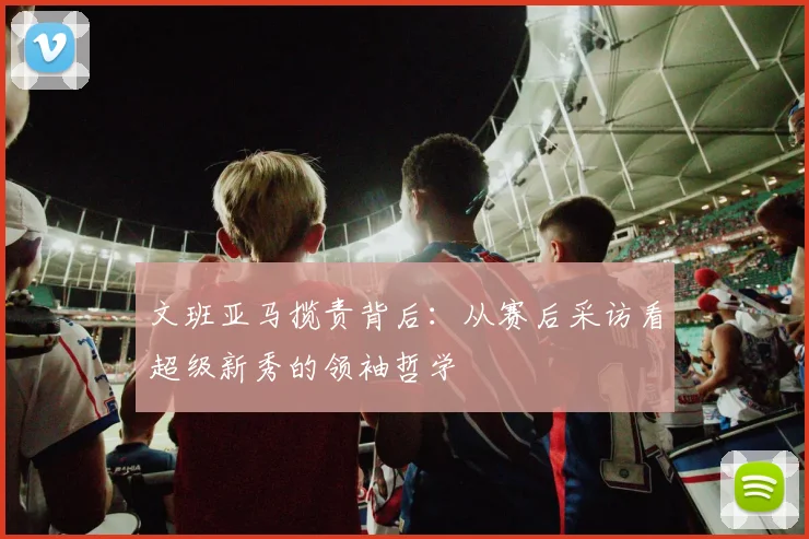 文班亚马揽责背后:从赛后采访看超级新秀的领袖哲学