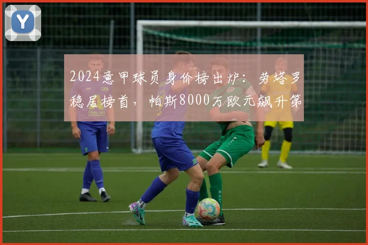 2024意甲球员身价榜出炉：劳塔罗稳居榜首，帕斯8000万欧元飙升第二位