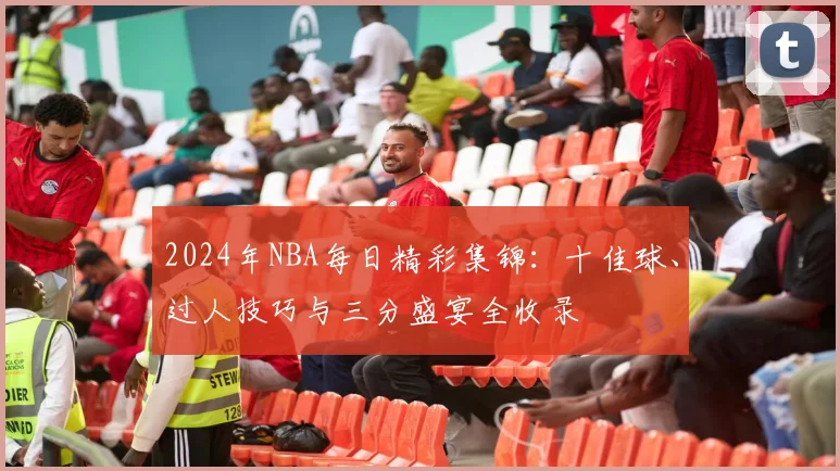 2024年NBA每日精彩集锦：十佳球、过人技巧与三分盛宴全收录