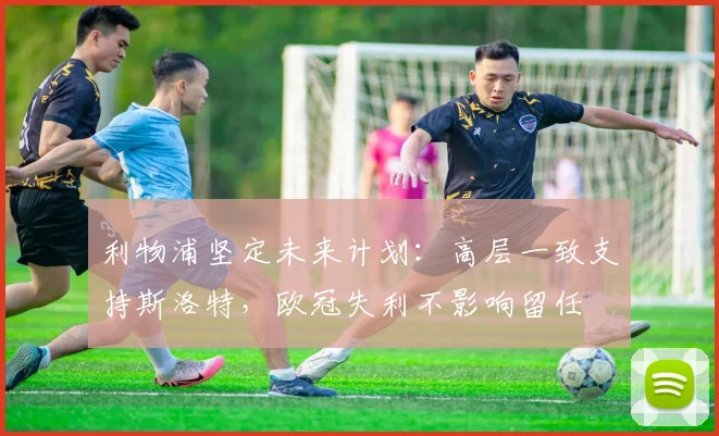 利物浦坚定未来计划：高层一致支持斯洛特，欧冠失利不影响留任