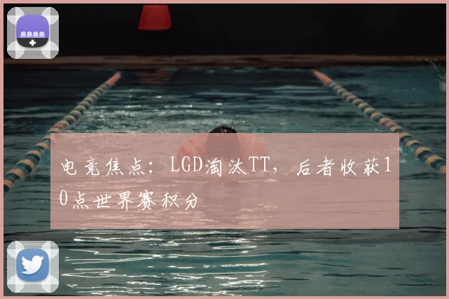 电竞焦点:LGD淘汰TT,后者收获10点世界赛积分