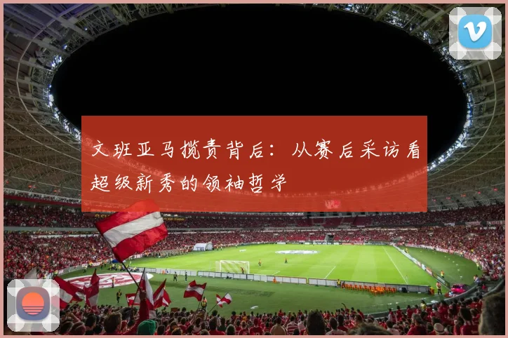 文班亚马揽责背后：从赛后采访看超级新秀的领袖哲学