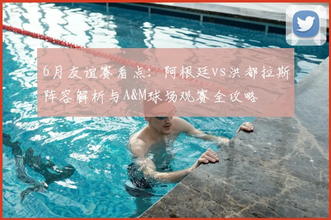 6月友谊赛看点：阿根廷vs洪都拉斯阵容解析与A&M球场观赛全攻略